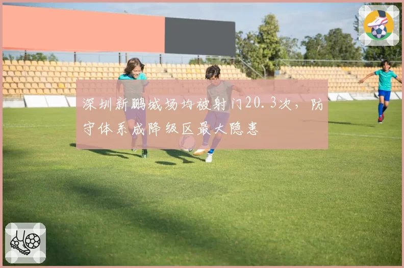 深圳新鹏城场均被射门20.3次,防守体系成降级区最大隐患