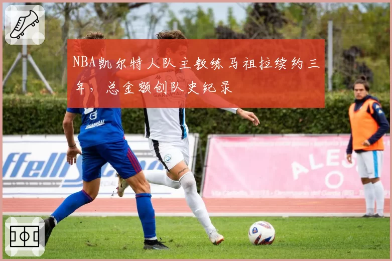NBA凯尔特人队主教练马祖拉续约三年，总金额创队史纪录