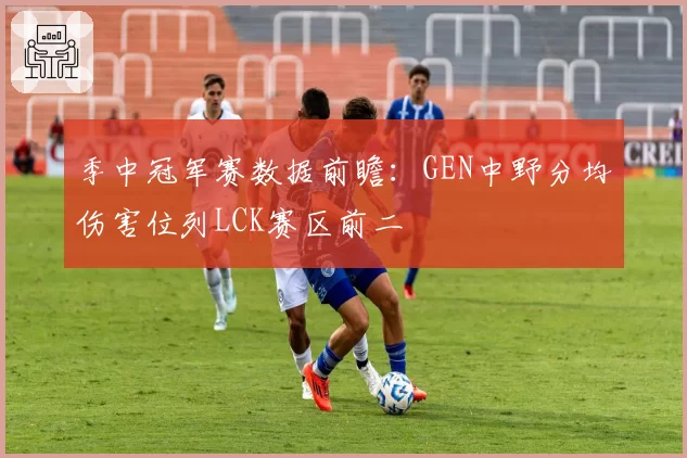 季中冠军赛数据前瞻：GEN中野分均伤害位列LCK赛区前二