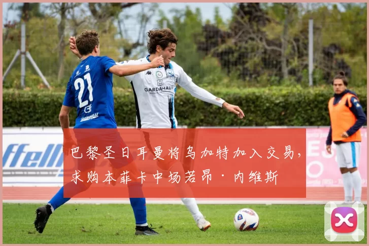 巴黎圣日耳曼将乌加特加入交易，求购本菲卡中场若昂·内维斯