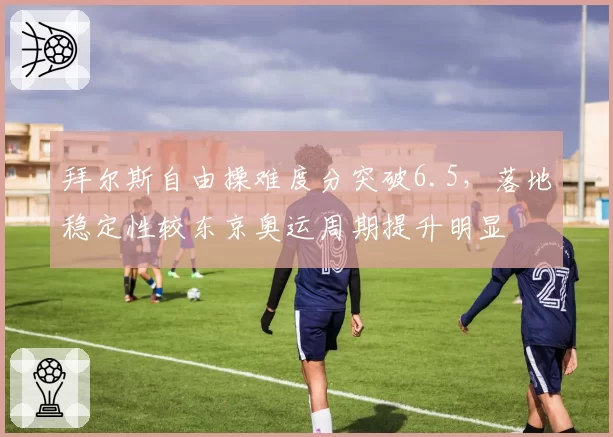 拜尔斯自由操难度分突破6.5,落地稳定性较东京奥运周期提升明显