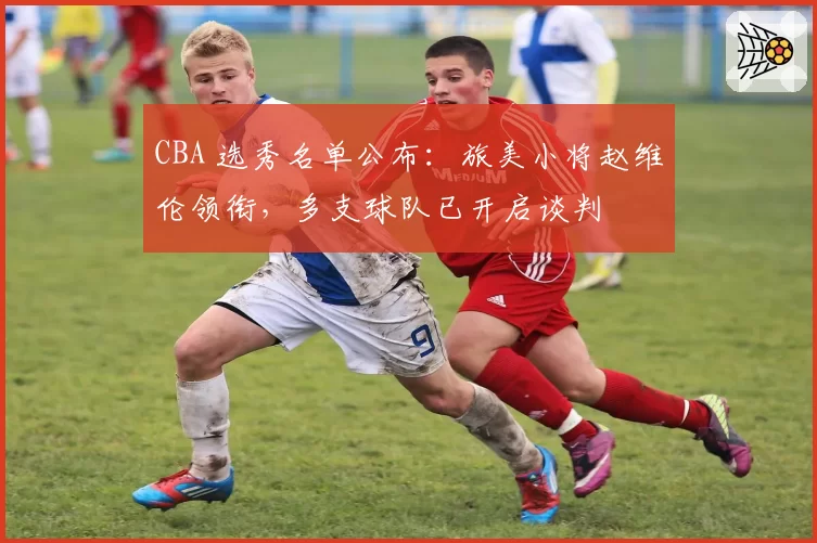 CBA 选秀名单公布：旅美小将赵维伦领衔，多支球队已开启谈判