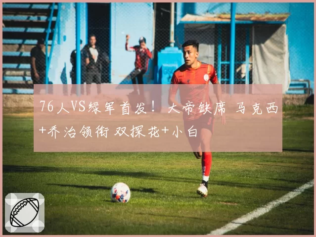 76人VS绿军首发！大帝缺席 马克西+乔治领衔 双探花+小白