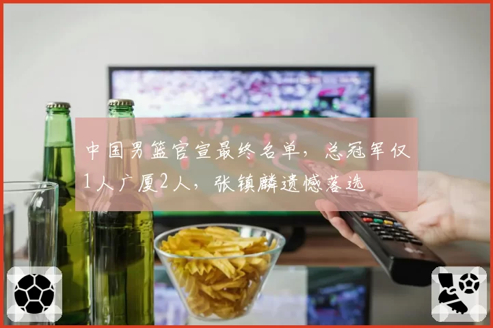 中国男篮官宣最终名单，总冠军仅1人广厦2人，张镇麟遗憾落选