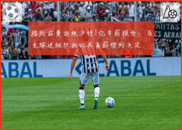 格列兹曼拒绝沙特1亿年薪报价，马竞球迷组织抗议其高薪续约决定