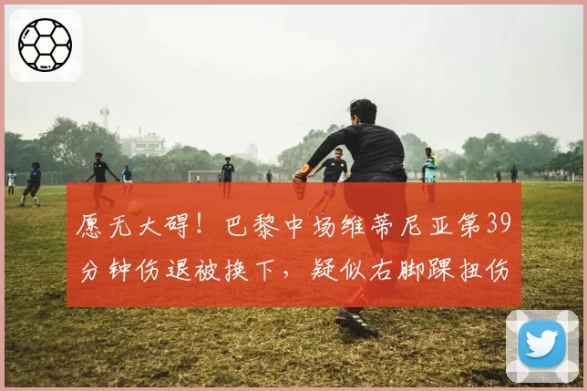 愿无大碍！巴黎中场维蒂尼亚第39分钟伤退被换下，疑似右脚踝扭伤