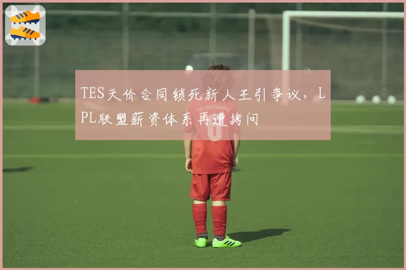 TES天价合同锁死新人王引争议，LPL联盟薪资体系再遭拷问