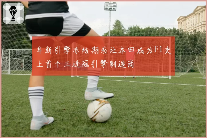 年新引擎冻结期或让本田成为F1史上首个三连冠引擎制造商