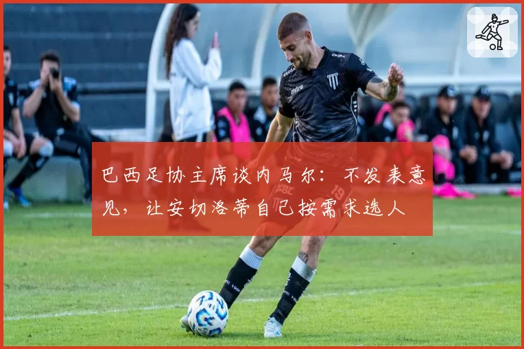 巴西足协主席谈内马尔：不发表意见，让安切洛蒂自己按需求选人