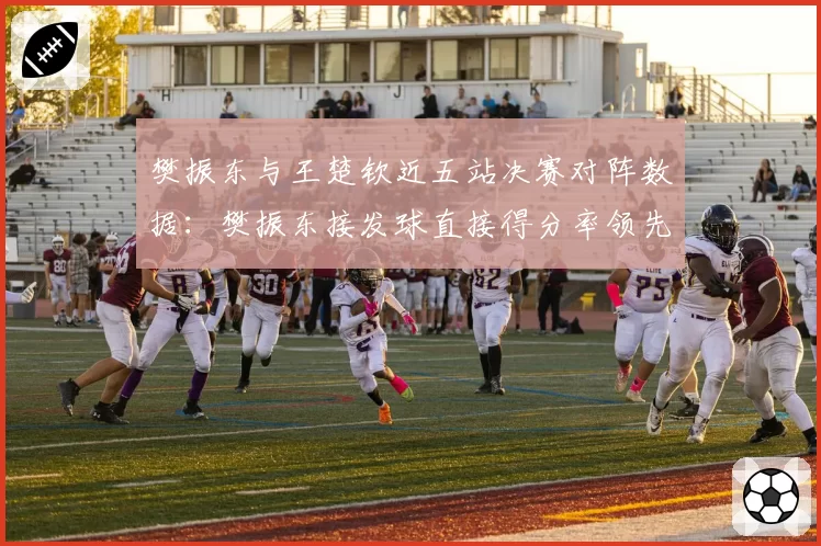 樊振东与王楚钦近五站决赛对阵数据：樊振东接发球直接得分率领先8%