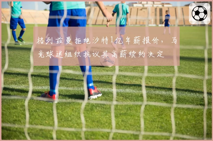 格列兹曼拒绝沙特1亿年薪报价，马竞球迷组织抗议其高薪续约决定