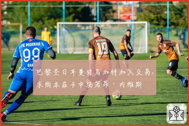 巴黎圣日耳曼将乌加特加入交易，求购本菲卡中场若昂·内维斯