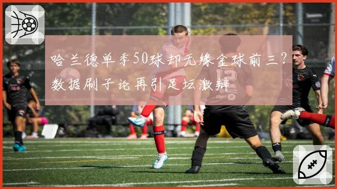 哈兰德单季50球却无缘金球前三?数据刷子论再引足坛激辩