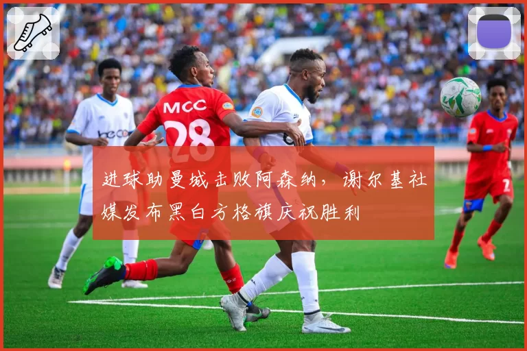 进球助曼城击败阿森纳，谢尔基社媒发布黑白方格旗庆祝胜利