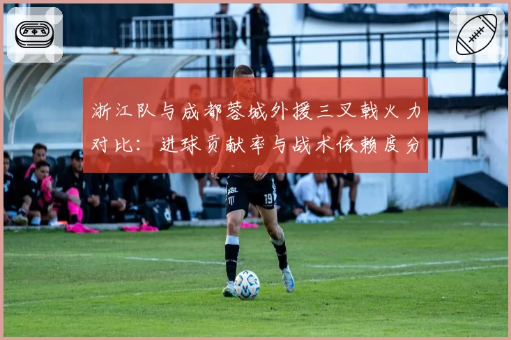 浙江队与成都蓉城外援三叉戟火力对比：进球贡献率与战术依赖度分析