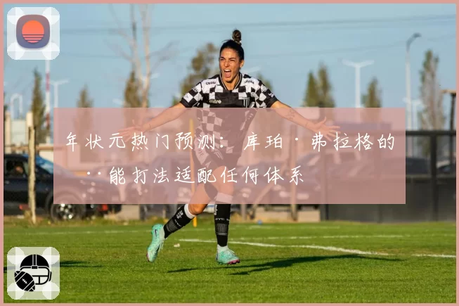 年状元热门预测：库珀·弗拉格的全能打法适配任何体系