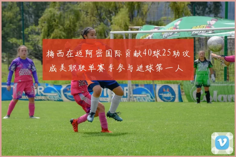 梅西在迈阿密国际贡献40球25助攻 成美职联单赛季参与进球第一人
