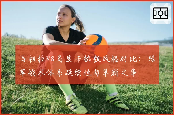 马祖拉vs乌度卡执教风格对比:绿军战术体系延续性与革新之争