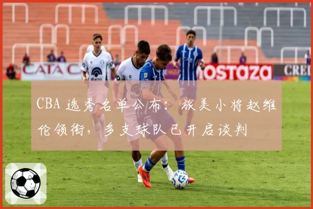 CBA 选秀名单公布：旅美小将赵维伦领衔，多支球队已开启谈判