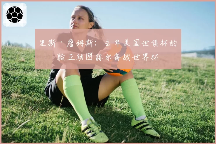 里斯·詹姆斯：去年美国世俱杯的经验正助图赫尔备战世界杯