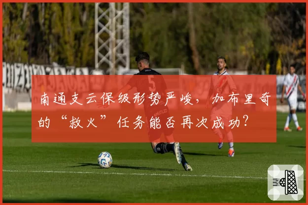 南通支云保级形势严峻，加布里奇的“救火”任务能否再次成功？