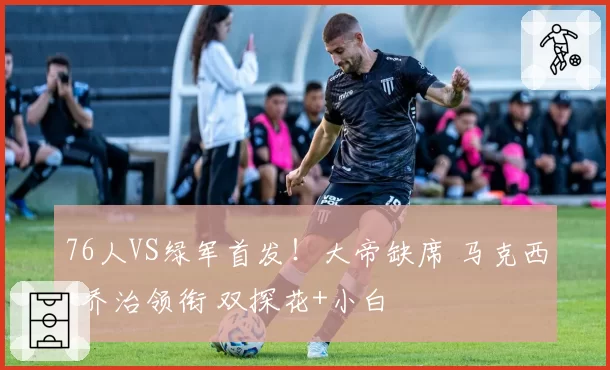 76人VS绿军首发！大帝缺席 马克西+乔治领衔 双探花+小白