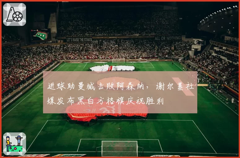 进球助曼城击败阿森纳，谢尔基社媒发布黑白方格旗庆祝胜利