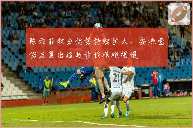 陈雨菲积分优势持续扩大，安洗莹伤后复出追赶步伐艰难缓慢