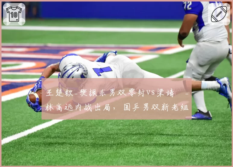 王楚钦_樊振东男双零封vs梁靖崑_林高远内战出局，国乒男双新老组合稳定性差距