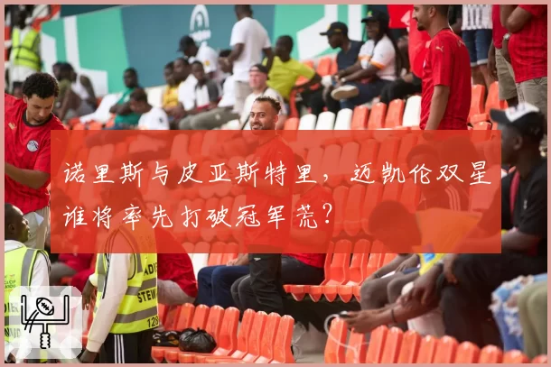 诺里斯与皮亚斯特里,迈凯伦双星谁将率先打破冠军荒?