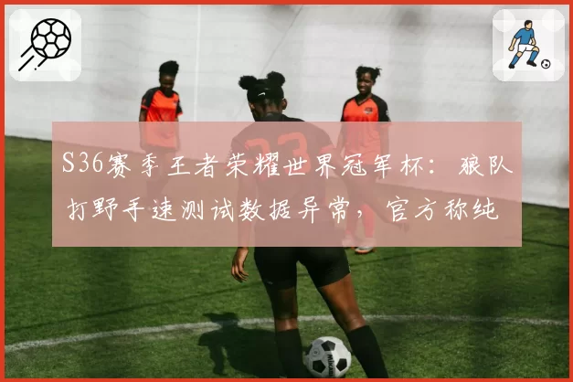 S36赛季王者荣耀世界冠军杯:狼队打野手速测试数据异常,官方称纯属统计误差