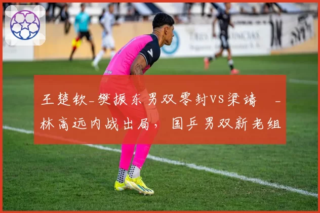 王楚钦_樊振东男双零封vs梁靖崑_林高远内战出局，国乒男双新老组合稳定性差距