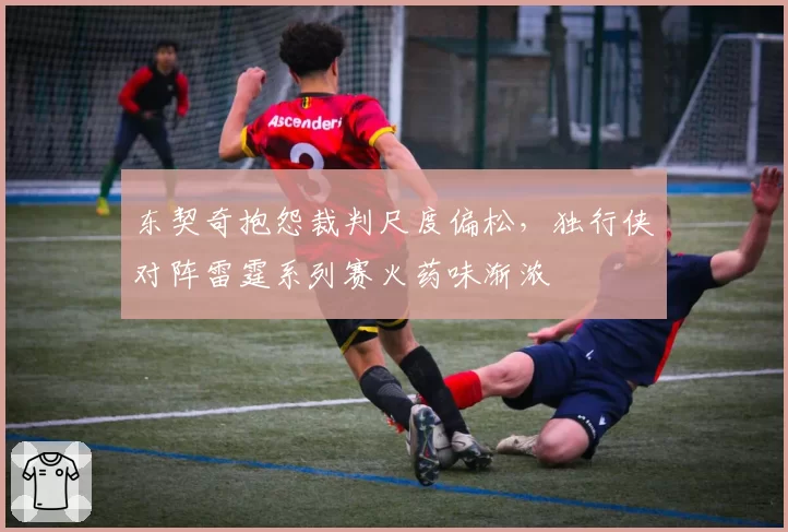 东契奇抱怨裁判尺度偏松，独行侠对阵雷霆系列赛火药味渐浓