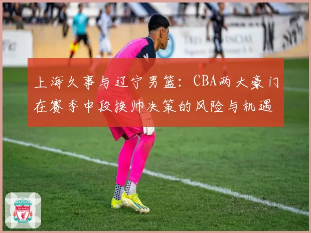 上海久事与辽宁男篮：CBA两大豪门在赛季中段换帅决策的风险与机遇分析