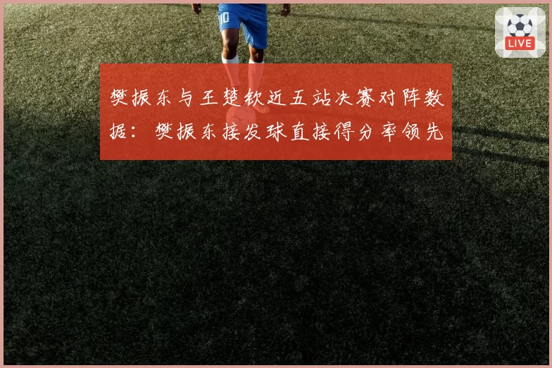 樊振东与王楚钦近五站决赛对阵数据：樊振东接发球直接得分率领先8%