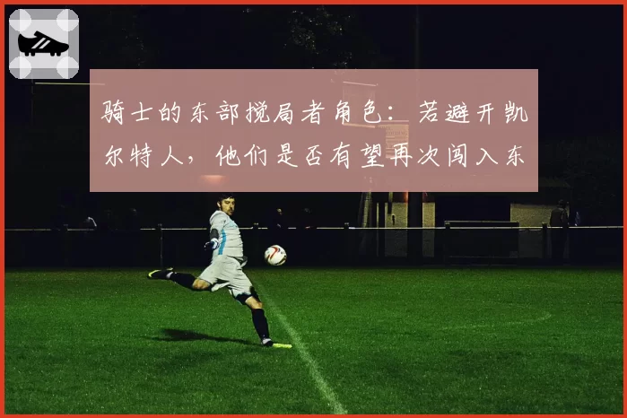 骑士的东部搅局者角色：若避开凯尔特人，他们是否有望再次闯入东决？