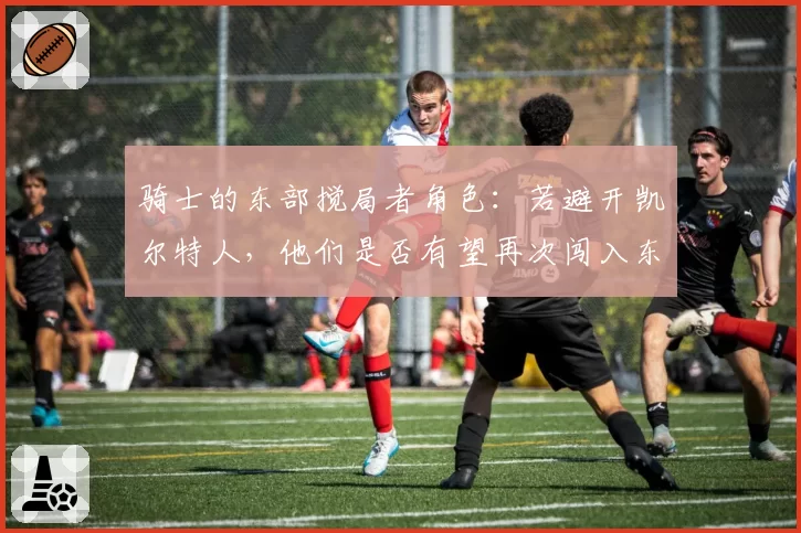 骑士的东部搅局者角色：若避开凯尔特人，他们是否有望再次闯入东决？