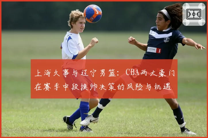 上海久事与辽宁男篮：CBA两大豪门在赛季中段换帅决策的风险与机遇分析